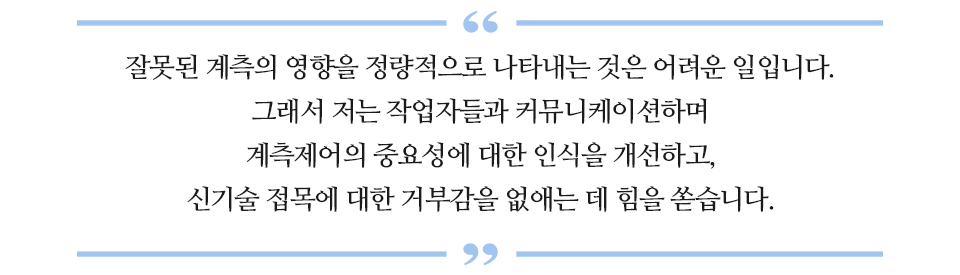 잘못된 계측의 영향을 정량적으로 나타내는 것은 어려운 일입니다. 그래서 저는 작업자들과 커뮤니케이션하며 계측제어의 중요성에 대한 인식을 개선하고, 신기술 접목에 대한 거부감을 없애는데 힘을 쏟습니다.라고 적힌 글꼴박스이다.