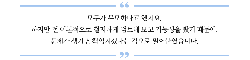 모두가 무모하다고 했지요. 하지만 전 이론적으로 철저하게 검토해 보고 가능성을 봤기 때문에, 문제가 생기면 책임지겠다는 각오로 밀어붙였습니다. 라고 적힌 글꼴박스이다.