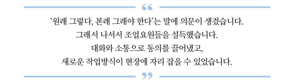 '원래 그렇다, 본래 그래야 한다'는 말에 의문이 생겼습니다. 그래서 나서서 조업요원들을 설득했습니다. 대화와 소통으로 동의를 끌어냈고, 새로운 작업방식이 현장에 자리 잡을 수 있었습니다. 라고 적힌 글꼴박스이다.