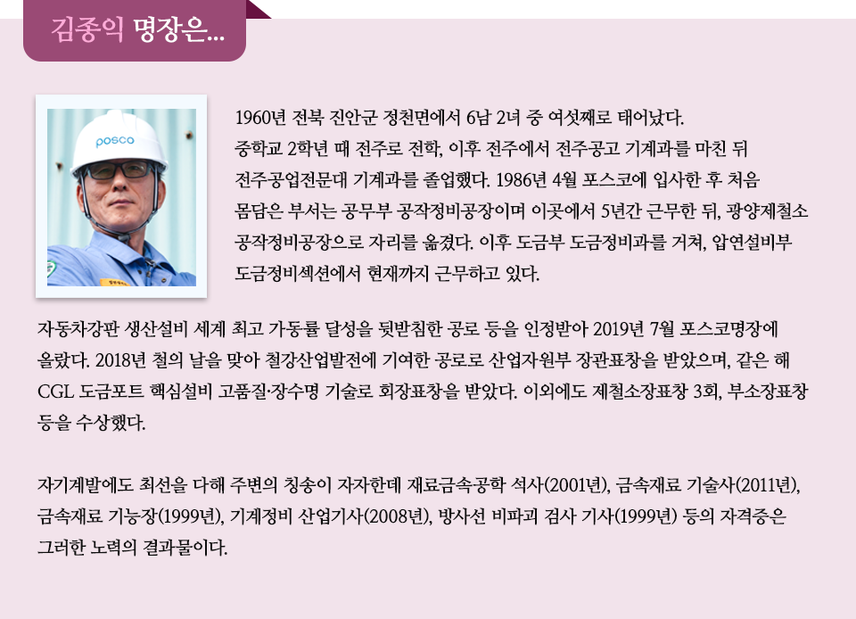  1960년 전북 진안군 정천면에서 6남 2녀 중 여섯째로 태어났다. 중학교 2학년 때 전주로 전학, 이후 전주에서 전주공고 기계과를 마친 뒤 전주공업전문대 기계과를 졸업했다. 1986년 4월 포스코에 입사한 후 처음 몸담은 부서는 공무부 공작정비공장이며 이곳에서 5년간 근무한 뒤, 광양제철소 공작정비공장으로 자리를 옮겼다. 이후 도금부 도금정비과를 거쳐, 압연설비부 도금정비섹션에서 현재까지 근무하고 있다. 자동차강판 생산설비 세계최고 가동률 달성을 뒷받침한 공로 등을 인정받아 2019년 7월 포스코명장에 올랐다. 2018년 철의 날을 맞아 철강산업발전에 기여한 공로로 산업자원부 장관표창을 받았으며, 같은 해 CGL 도금포트 핵심설비 고품질·장수명 기술로 회장표창을 받았다. 이외에도 제철소장표창 3회, 부소장표창 등을 수상했다. 자기계발에도 최선을 다해 주변의 칭송이 자자한데 재료금속공학 석사(2001년), 금속재료 기술사(2011년), 금속재료 기능장(1999년), 기계정비 산업기사(2008년), 방사선 비파괴 검사 기사(1999년) 등의 자격증은 그러한 노력의 결과물이다. 라고 적힌 인터뷰 이다.