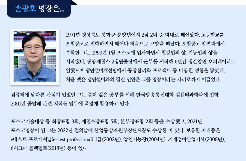  1971년 경상북도 봉화군 춘양면에서 2남 2녀 중 막내로 태어났다. 고등학교를 포철공고로 진학하면서 태어나 처음으로 고향을 떠났다. 포철공고 압연과에서 수학한 그는 1990년 1월 포스코에 입사하면서 철강인의 삶, 기능인의 삶을 시작했다. 광양제철소 2냉연공장에서 근무를 시작해 6년간 냉간압연 오퍼레이터로 일했으며 냉연설비개선팀에서 공장합리화 프로젝트 등 다양한 경험을 쌓았다. 처음 맺은 냉연설비와의 질긴 인연은 그를 명장이라는 자리로까지 이끌었다. 컴퓨터에 남다른 관심이 있었던 그는 좀더 깊은 공부를 위해 한국방송통신대학 컴퓨터과학과에 진학, 2001년 졸업해 관련 지식을 업무에 폭넓게 활용하고 있다. 포스코기술대상 등 회장표창 3회, 제철소장표창 5회, 본부장표창 2회 등을 수상했고, 2021년 포스코명장이 된 그는 2022년 철의날에 산업통상자원부장관표창도 수상한 바 있다. 보유한 자격증은 e테스트 프로페셔널(e-test professional) 1급(2002년), 압연기능장(2004년), 기계정비산업기사(2008년), 6시그마 블랙벨트(2018년) 등이 있다. 