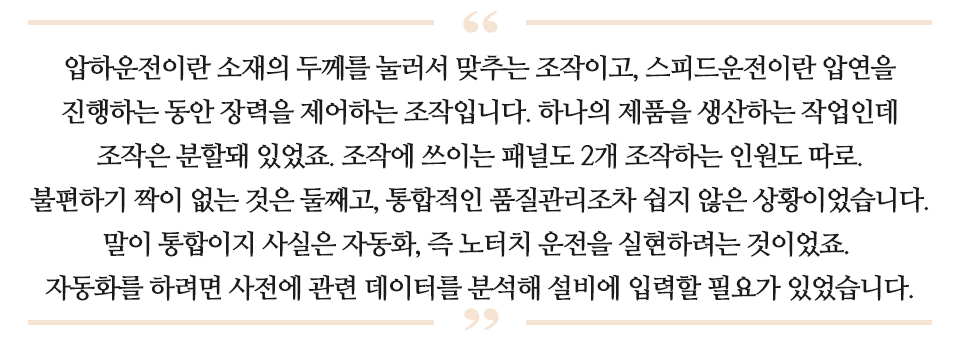 압하운전이란 소재의 두께를 눌러서 맞추는 조작이고, 스피드운전이란 압연을 진행하는 동안 장력을 제어하는 조작입니다. 하나의 제품을 생산하는 작업인데 조작은 분할돼 있었죠. 조작에 쓰이는 패널도 2개 조작하는 인원도 따로. 불편하기 짝이 없는 것은 뚤째고, 통합적인 품질관리조차 쉽지 않은 상황이었습니다. 말이 통합이지 사실은 자동화, 즉 노터치 운전을 실현하려는 것이었죠. 자동화를 하려면 사전에 관련 데이터를 분석해 설비에 입력할 필요가 있었습니다. 라고 적힌 글이다.