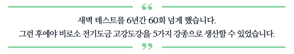 새벽 테스트를 6년간 60회 넘게 했습니다. 그런 후에야 전기도금 고강도강을 5가지 강종으로 생산할 수 있었습니다.라고 적혀있는 따옴표 표이다.