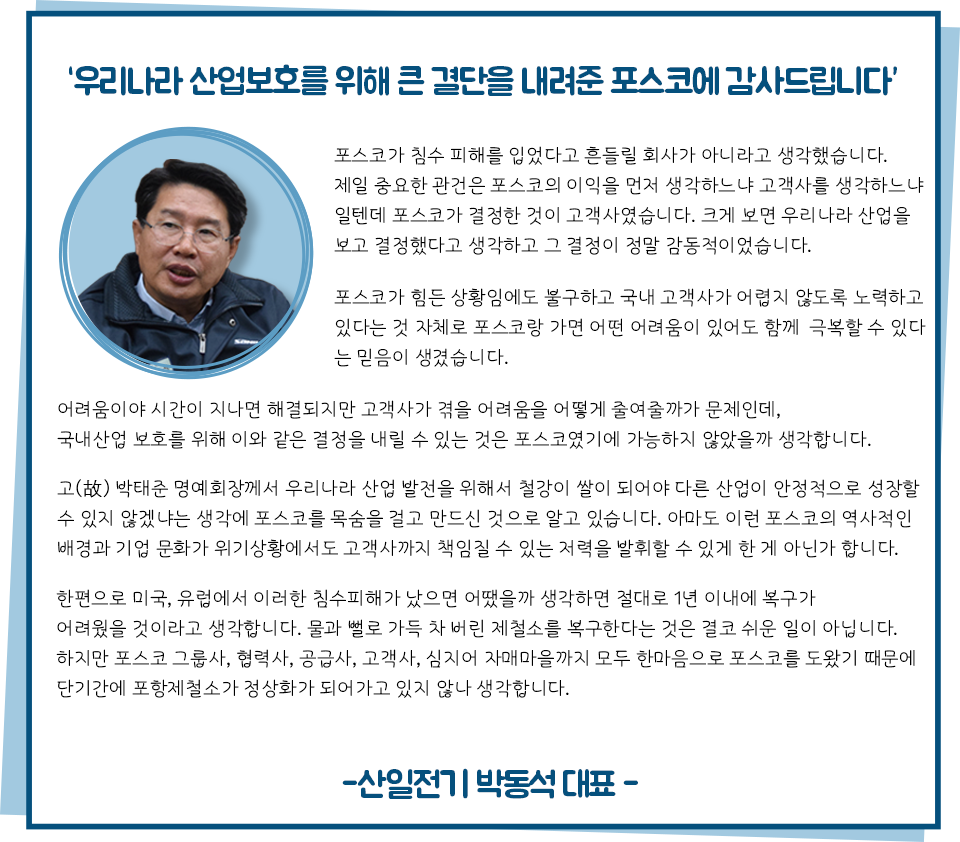 우리나라 산업보호를 위해 큰 결단을 내려준 포스코에 감사드립니다”라고 쓰인 감사편지로 내용은 다음과 같다. 포스코가 침수 피해를 입었다고 흔들릴 회사가 아니라고 생각했습니다. 제일 중요한 관건은 포스코의 이익을 먼저 생각하느냐 고객사를 생각하느냐 일텐데 포스코가 결정한 것이 고객사였습니다. 크게 보면 우리나라 산업을 보고 결정했다고 생각하고 그 결정이 정말 감동적이었습니다. 포스코가 힘든 상황임에도 불구하고 국내 고객사가 어렵지 않도록 노력하고 있다는 것 자체로 포스코랑 가면 어떤 어려움이 있어도 함께 극복할 수 있다는 믿음이 생겼습니다. 어려움이야 시간이 지나면 해결되지만 고객사가 겪을 어려움을 어떻게 줄여줄까가 문제인데, 국내산업보호를 위해 이와 같은 결정을 내릴 수 있는 것은 포스코였기에 가능하지 않았을까 생각합니다. 고(故) 박태준 명예회장께서 우리나라 산업 발전을 위해서 철강이 쌀이 되어야 다른 산업이 안정적으로 성장할 수 있지 않겠냐는 생각에 포스코를 목숨을 걸고 만드신 것으로 알고 있습니다. 아마도 이런 역사적인 포스코의 역사적인 배경과 기업 문화가 위기상황에서도 고객사까지 책임질 수 있는 저력을 발휘할 수 있게 한게 아닌가 합니다. 한편으로 미국, 유럽에서 이러한 침수피해가 났으면 어땠을까 생각하면 절대로 1년 이내에 복구가 어려웠을 것이라고 생각합니다. 물과 뻘로 가득 차버린 제철소를 복구한다는 것은 결코 쉬운 일이 아닙니다. 하지만 포스코 그룹사, 협력사, 공급사, 고객사, 심지어 자매마을까지 모두 한마음으로 포스코를 도왔기 때문에 단기간에 포항제철소가 정상화가 되어가고 있지 않나 생각합니다. -산일전기 박동석 대표-