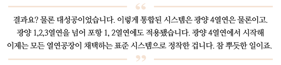 결과요? 물론 대성공이었습니다. 이렇게 통합된 시스템은 광양 4열연은 물론이고, 광양 1,2,3열연을 넘어 포항 1,2열연에도 적용됐습니다. 광양 4열연에서 시작해 이제는 모든 열연공장이 채택하는 표준 시스템으로 정착한 겁니다. 참 뿌듯한 일이죠. 라고 적힌 글이다.