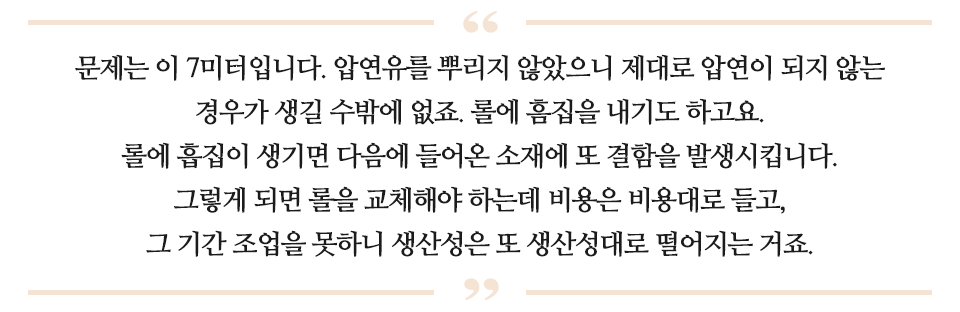 문제는 이 7미터입니다. 압연유를 뿌리지 않았으니 제대로 압연이 되지 않는 경우가 생길수 밖에 없죠. 롤에 흠집을 내기도 하고요. 롤에 흠집이 생기면 다음에 들어온 소재에 또 결함을 발생시킵니다. 그렇게 되면 롤을 교체해야 하는데 비용은 비용대로 들고, 그 기간 조업을 못하니 생산성은 또 생산성대로 떨어지는 거죠 라고 적힌 글이다.