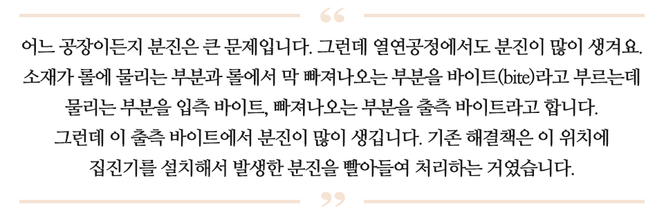 어느 공장이든지 분진은 큰 문제입니다. 그런데 열연공정에서도 분진이 많이 생겨요. 소재가 롤에 물리는 부분과 롤에서 막 빠져나오는 부분을 바이트라고 부르는데 물리는 부분을 입측 바이트 , 빠져나오는 부분을 출측 바이트라고 합니다. 그런데 이 출측 바이트에서 분진이 많이 생깁니다. 기존 해결책은 이 위치에 집진기를 설치해서 발생한 분진을 빨아들여 처리하는 거였습니다. 라고 적힌 글이다.