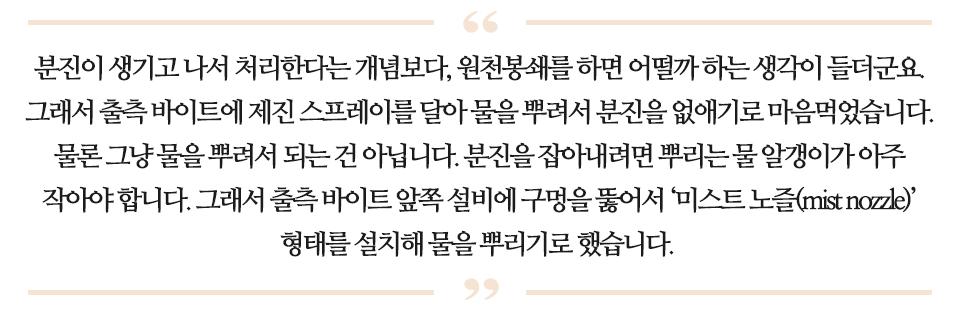 분진이 생기고 나서 처리한다는 개념보다, 원천봉쇄를 하면 어떨까 하는 생각이 들더군요. 그래서 출측 바이트에 제진 스프레이를 달아 물을 뿌려서 분진을 없애기로 마음먹었습니다. 물론 그냥 물을 뿌려서 되는 건 아닙니다. 분진을 잡아내려면 뿌리는 물 알갱이가 아주 작아야 합니다. 그래서 출측 바이트 앞쪽 설비에 구멍을 뚫어서 '미스트 노즐(mist nozzle)' 형태를 설치해 물을 뿌리기로 했습니다. 라고 적힌 글이다.