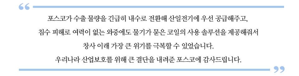 “포스코가 수출 물량을 긴급히 내수로 전환해 산일전기에 우선 공급해주고, 침수 피해로 여력이 없는 와중에도 물기가 묻은 코일의 사용 솔루션을 제공해줘서 창사이래 가장 큰 위기를 극복할 수 있었습니다. 우리나라 산업보호를 위해 큰 결단을 내려준 포스코에 감사드립니다”라고 쓰여있는 글꼴박스