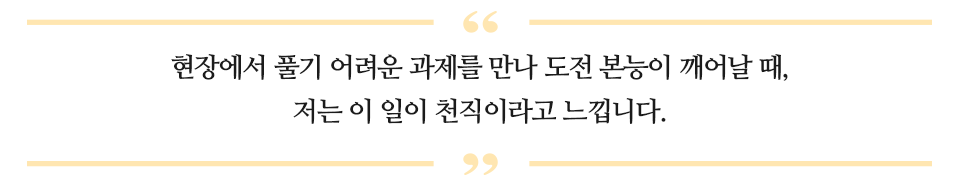 현장에서 풀기 어려운 과제를 만나 도전 본능이 꺠어날 때, 저는 이 일이 천직이라고 느낍니다.라고 적힌 글이다.