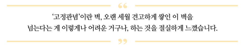 '고정 관념'이란 벽, 오랜 세월 견고하게 쌓인 이 벽을 넘는다는 게 이 렇게나 어려운 거구나, 하는 것을 절실하게 느꼈습니다. 라고 적힌 글이다.