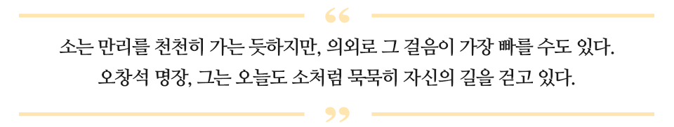 소는 만리를 천천히 가는 듯하지만, 의외로 그 걸음이 가장 빠를 수 도 있다. 오창석 명장, 그는 오늘도 소처럼 묵묵히 자신의 길을 걷고 있다 라고 적힌 글이다.