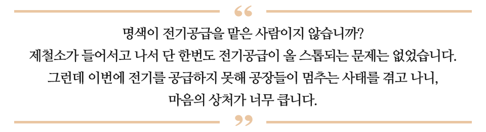 명색이 전기공급을 맡은 사람이지 않습니까? 제철소가 들어서고 나서 단 한번도 전기공급이 올 스톱되는 문제는 없었습니다. 그런데 이번에 전기를 공급하지 못해 공장들이 멈추는 사태를 겪고 나니, 마음의 상처가 너무 큽니다. 라고 적힌 글이다.