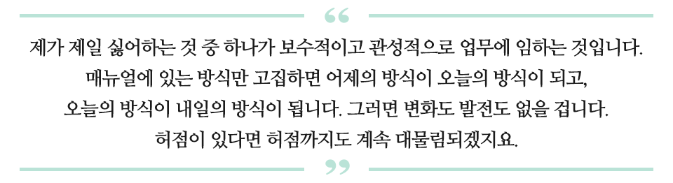 제가 제일 싫어하는 것 중 하나가 보수적이고 관성적으로 업무에 임하는 것입니다. 매뉴얼에 있는 방식만 고집하면 어제의 방식이 오늘의 방식이 되고, 오늘의 방식이 내일의 방식이 됩니다. 그러면 변화도 발전도 없을 겁니다. 허점이 있다면 허점까지도 계속 되물림되겠지요 라고 적힌 문구다.