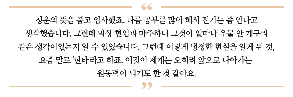 청운의 뜻을 품고 입사했죠. 나름 공부를 많이 해서 전기는 좀 안다고 생각했습니다. 그런데 막상 현업과 마주하니 그것이 얼마나 우물 안 개구리 같은 생각이었는지 알 수 있었습니다. 그런데 이렇게 냉정한 현실을 알게 된 것, 요즘 말로 '현타'라고 하죠. 이것이 제게는 오히려 앞으로 나아가는 원동력이 되기도 한 것 같아요 라고 적인 글이다.