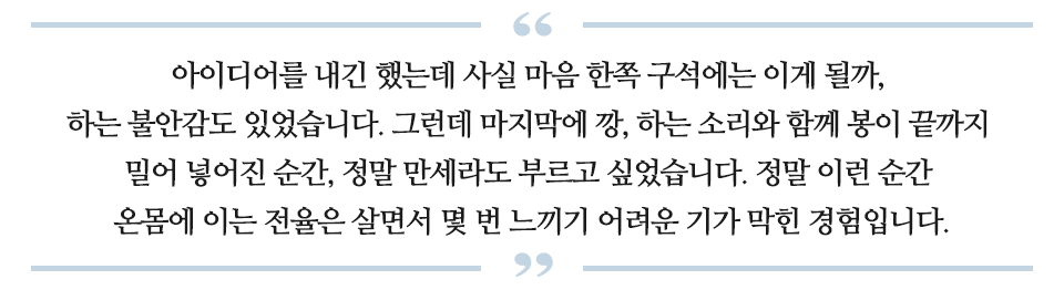 아이디어를 내긴 했는데 사실 마음 한쪽 구석에는 이게 될까, 하는 불안감도 있었습니다. 그런데 마지막에 깡, 하는 소리와 함께 봉이 끝까지 밀어 넣어진 순간, 정말 만세라도 부르고 싶었습니다. 정말 이런 순간 온몸에 이는 전율은 살면서 몇 번 느끼기어려운 기가 막힌 경험입니다. 라고 적힌 글이다.