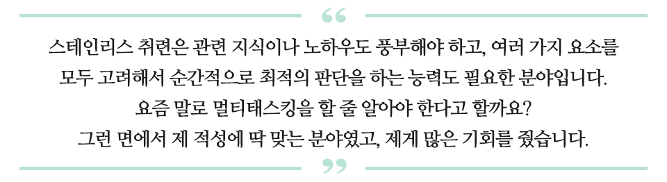 스테인리스 취련은 관련 지식이나 노하우도 풍부해야 하고, 여러 가지 요소를 모두 고려해서 순간적으로 최적의 판단을 하는 능력도 필요한 분야입니다. 요즘 말로 멀티태스킹을 할 줄 알아야 한다고 할까요? 그런 면에서 제 적성에 딱 맞는 분야였고, 제게 많은 기회를 줬습니다. 라고 적힌 문구이다.