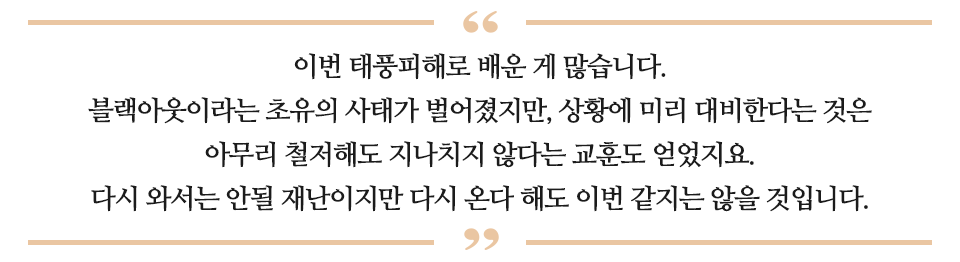 이번 태풍피해로 배운 게 많습니다. 블랙아웃이라는 초유의 사태가 벌어졌지만, 상황에 미리 대비한다는 것은 아무리 철저해도 지나치지 않다는 교훈도 얻었지요. 다시 와서는 안될 재난이지만 다시 온다 해도 이번 같지는 않을 것입니다. 라고 적힌 글이다.