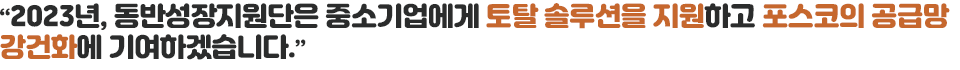 "2023년, 동반성장지원단은 중소기업에게 토탈 솔루션을 지원하고 포스코의 공급망 강건화에 기여하겠습니다.