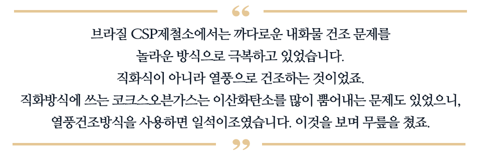 브라질 CSP 제철소에서는 까다로운 내화물 건조 문제를 놀라운 방식으로 극복하고 있었습니다. 직화식이 아니라 열풍으로 건조하는 것이었죠. 직화방식에 쓰는 코크스오븐가스는 이산화탄소를 많이 뿜어내는 문제도 있었ㄴ으니, 열품건조방식을 사용하면 일석이조였습니다. 이것을 보며 무릎을 쳤죠 라고 적혀있다.