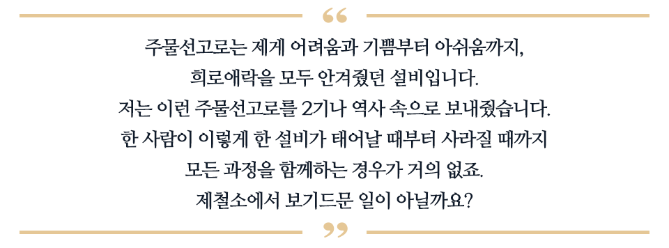 주물선고로는 제게 어려움과 기쁨부터 아쉬움까지, 희로애락을 모두 안겨줬던 설비입니다. 저는 이런 주물선고를 2기나 역사 속으로 보내줬습니다. 한 사람이 이렇게 한 설비가 태어날 때부터 사라질 때까지 모든 과정을 함께하는 경우가 거의 없죠. 제철소에서 보기드문 일이 아닐까요? 라고 적힌 따옴표이다.