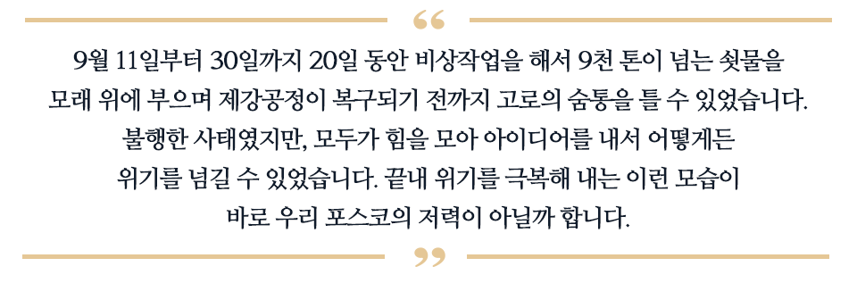 9월 11일부터 30일까지 20일 동안 비상작업을 해서 9천 톤이 넘는 쇳물을 모래 위에 부으며 제강공정이 복구되기 전까지 고로의 숨통을 틀 수 잇었습니다. 불행한 사태였지만, 모두가 힘을 모아 아이디어를 내서 어떻게든 위기를 넘길 수 있었습니다. 끝내 위기를 극복해 내는 이런 모습이 바로 우리 포스코의 저력이 아닐까 합니다. 라고 적힌 글이다.