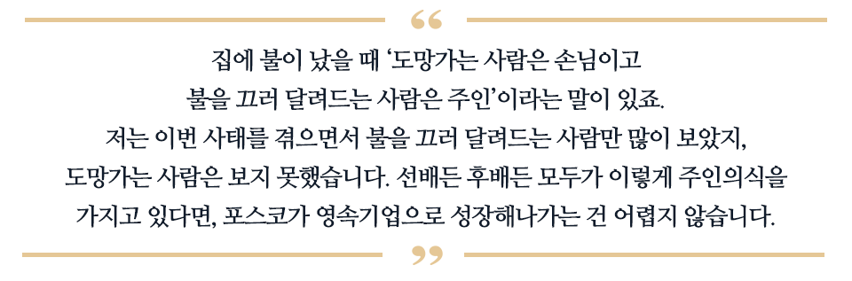 집에 불이 났을 때 '도망가는 사람은 손님이고, 불을 끄러달려드는 사람은 주인' 이라는 말이 있죠. 저는 이런 사태를 겪으면서 불을 끄러 달려드는 사람만 많이 보았지. 도망가는 사람은 보지 못했습니다. 선배든 후배든 모두가 이렇게 주인의식을 가지고 있다면, 포스코가 영속기업으로 성장해나가는 건 어렵지 않습니다.