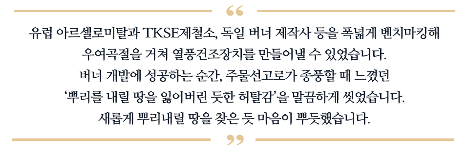 유럽 아르셀로미탈과 TKSE 제철소, 독일 버너 제작사 등을 폭넓게 벤치마킹해 우여곡절을 거쳐 열풍건조장치를 만들어낼 수 있었습니다. 버너 개발에 성공하는 순간, 주물선고로가 종풍할 때 느꼈던 '뿌리를 내릴 땅을 잃어비린 듯한 허탈감'을 말끔하게 씻었습니다. 새롭게 뿌리내릴 땅을 찾은 듯 마음이 뿌듯했습니다. 라고 적힌 글이다.