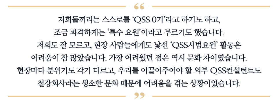 저희들끼리는 스스로를 'QSS 0기'라고 하기도 하고, 조금 과격하게는 '특수 요원'이라고 부르기로 했습니다. 저희도 잘 모르고, 현장 사람들에게도 낯선 'QSS시범요원' 활동은 어려움이 참 많았습니다. 가장 어려웠던 점은 역시 문화 차이 였습니다. 현장마다 분위기도 각기 다르고, 우리를 이끌어주어야 할 외부 QSS컨설턴트도 철강회사라는 생소한 문화 때문에 어려움을 껶는 상황이었습니다. 라고 적힌 따옴표이다.