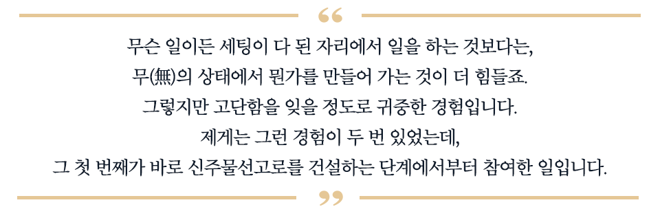 무슨 일이든 세팅이 다 된 자리에서 일을 하는 것보다는, 무(無)의 상태에서 뭔가를 만들어 가는 것이 더 힘들죠. 그렇지만 고단함을 잊을 정도로 귀중한 경험입니다. 제게는 그런 경험이 두 번 있었는데, 그 첫 번째가 바로 신주물선고로를 건설하는 단계부터 참여한 일입니다. 라고 적힌 따옴표이다.