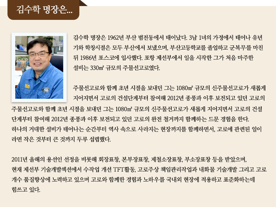  김수학 명장은 1962년 부산 범전동에서 태어났다. 3남 1녀의 가정에서 태어나 유년기와 학창시절은 모두 부산에서 보냈으며, 부산고등학교를 졸업하고 군복무를 마친 뒤 1986년 포스코에 입사했다. 포항 제선부에서 일을 시작한 그가 처음 마주한 설비는 330㎥ 규모의 주물선고로였다. 주물선고로와 함께 초년 시절을 보내던 그는 1080㎥ 규모의 신주물선고로가 새롭게 지어지면서 고로의 건설단계부터 참여해 2012년 종풍과 이후 보전되고 있던 고로의 완전 철거까지 함께하는 드문 경험을 한다. 하나의 거대한 설비가 태어나는 순간부터 역사 속으로 사라지는 현장까지를 함께하면서, 고로에 관련된 일이라면 작은 것부터 큰 것까지 두루 섭렵했다. 2011년 올해의 용선인 선정을 비롯해 회장표창, 본부장표창, 제철소장표창, 부소장표창 등을 받았으며, 현재 제선부 기술개발섹션에서 수작업 개선TFT활동, 고로주상 책임관리작업과 내화물 기술개발 그리고 고로 개수 품질향상에 노력하고 있으며 고로와 함께한 경험과 노하우를 국내외 현장에 적용하고 표준화하는데 힘쓰고 있다. 적힌 인터뷰이다.