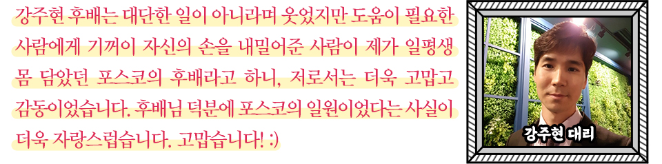 강주현 후배는 대단한 일이 아니라며 웃었지만 도움이 필요한 사람에게 기꺼이 자신의 손을 내밀어준 사람이 제가 일평생 몸 담았던 포스코의 후배라고 하니, 저로서는 더욱 고맙고 감동이었습니다. 후배님 덕분에 포스코의 일원이었다는 사실이 더욱 자랑스럽습니다. 고맙습니다!:) 오른쪽에 액자모양 그림 안에 강주현 대리 얼굴 사진이 들어있다. 