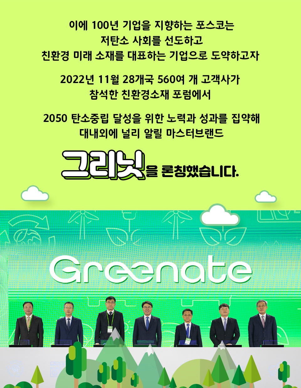 이에 100년 기업을 지향하는 포스코그룹은 저탄소 사회를 선도하고 친환경 미래 소재를 대표하는 기업으로 도약하고자 2021년 11월 28개국 560여 개 고객사가 참석한 친환경소재 포럼에서 2050 탄소중립 달성을 위한 노력과 성과를 집약해 대내외에 널리 알릴 마스터 브랜드 그리닛(Greenate)을 론칭했습니다. 