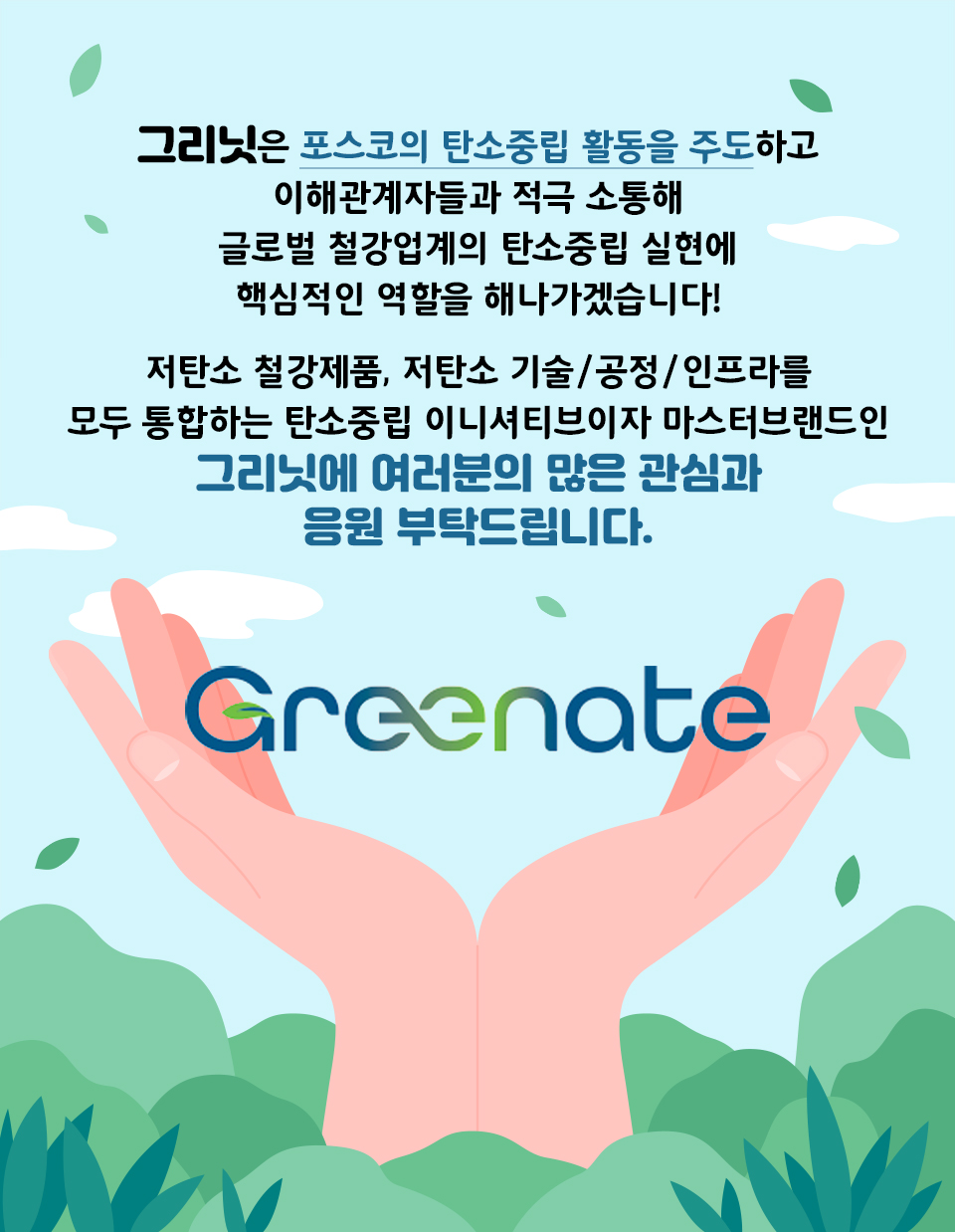 그리닛은 포스코의 탄소중립 활동을 주도하고 이해관계자들과 적극 소통해 글로벌 철강업계의 탄소중립 실현에 핵심적인 역할을 해나가겠습니다. 저탄소 철강제품, 저탄소 기술·공정·인프라를 모두 포괄하는 탄소중립 이니셔티브이자 마스터 브랜드인 그리닛에 여러분의 많은 관심과 응원 부탁 드립니다. 