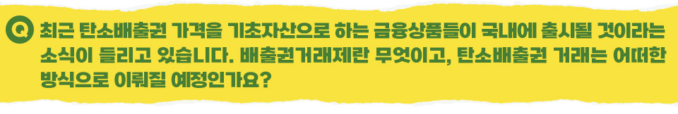 Q 최근 탄소배출권 가격을 기초자산으로 하는 금융상품들이 국내에 출시될 것이라는 소식이 들리고 있습니다. 배출권거래제란 무엇이고, 탄소배출권 거래는 어떠한 방식으로 이뤄질 예정인가요?