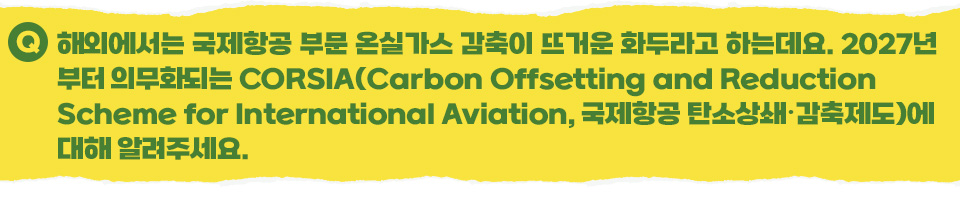  Q 해외에서는 국제항공 부문 온실가스 감축이 뜨거운 화두라고 하는데요. 2027년부터 의무화되는 CORSIA(Carbon Offsetting and Reduction Scheme for International Aviation, 국제항공 탄소상쇄･감축제도)에 대해 알려주세요. 