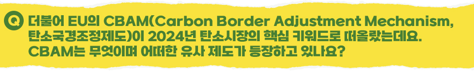 Q 더불어 EU의 CBAM(Carbon Border Adjustment Mechanism, 탄소국경조정제도)이 2024년 탄소시장의 핵심 키워드로 떠올랐는데요. CBAM는 무엇이며 어떠한 유사 제도가 등장하고 있나요?