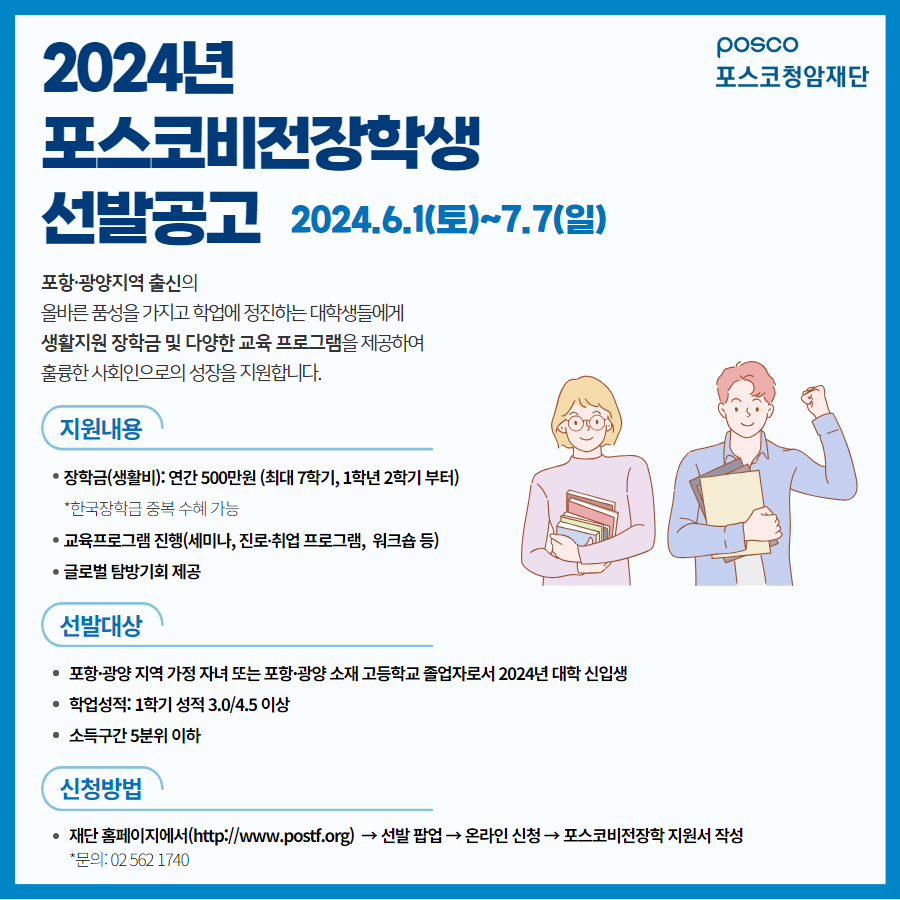 2024년 포스코비전장학생 선발공고 포스터이다. 상단 우측에는 포스코청암재단 로고가 있다. 전체 테두리가 파란색으로 둘러져 있고 공고 내용 우측에는 책을 든 남녀 20대 학생들이 웃고 있다. 남자는 왼손을 들고 화이팅 포즈를 하고 있다.   2024.06.1(토)~7월 7(일) 포항 광양 지역 출신의 올바른 품성을 가지고 학업에 정진하는 대학생들에게 생활지원 장학금 및 다양한 교육 프로그램을 제공하여 훌륭한 사회인으로의 성장을지원합니다.  [지원내용] •장학금(생활비) : 연간 500만원(최대 7학기, 1학년 2학기부터) *한국 장학금 중복 수혜 가능 •교육프로그램 진행(세미나, 진로-취업 프로그램, 워크숍 등) •글로벌 탐방기회 제공 [선발대상]  •포항-광양 지역 가정 자녀 또는 포항-광양 소재 고등학교 졸업자로서 2024년 대학 신입생  •학업성적: 1학기 성적 3.0/4.5 이상 •소득구간 5분위 이하 [신청방법]  •재단 홈페이지에서(http://www.postf.org)-&gt;선발 팝업-&gt;온라인신청-&gt;포스코비전장학 지원서 작성 문의 : 02-562-1740