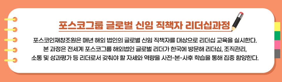 포스코그룹 글로벌 신입 직책자 리더십과정에 대한 설명이 메모장에 적은 글 형태 이미지로 들어가있다. *포스코그룹 글로벌 신임 직책자 과정 교육(내용 확인 필요) 포스코인재창조원은 매년 해외법인의 신임 직책자를 대상으로 리더십 교육을 실시한다. 포스코그룹 전세계 법인 글로벌 리더들이 한국에 방문해 리더십, 조직관리, 성과평가 등 리더로서 갖춰야 할 자세와 역량을 집중 함양하고 본국으로 복귀한다..