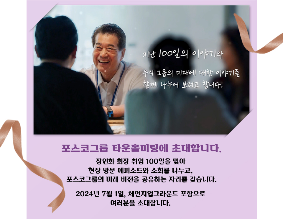 보라색 배경의 초대장 이미지이다. 장인화 회장이 직원들을 보며 밝게 웃고 있다. / 지난 100일의 이야기와 우리 그룹의 미래에 대한 이야기를 함께 나누어 보려고 합니다. 포스코그룹 타운홀미팅에 초대합니다. 장인화 회장 취임 100일을 맞아 현장 방문 에피소드와 소회를 나누고, 포스코그룹의 미래 비전을 공유하는 자리를 갖습니다. 2024년 7월 1일, 체인지업그라운드 포항으로 여러분을 초대합니다.