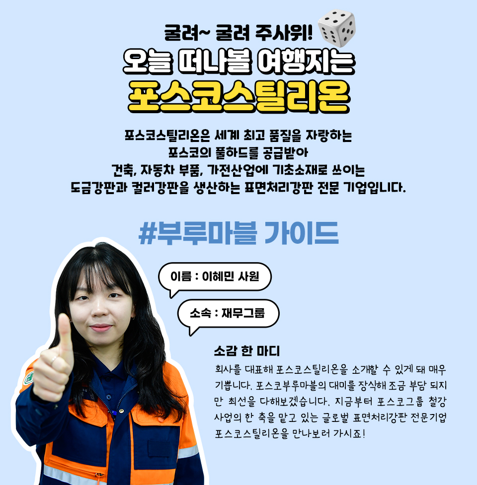 굴려~ 굴려 주사위! 오늘 떠나볼 여행지는 포스코스틸리온. 포스코스틸리온은 세계 최고 품질을 자랑하는 포스코의 풀하드를 공급받아 건축, 자동차 부품, 가전산업에 기초소재로 쓰이는 도금강판과 컬러강판을 생산하는 표면처리강판 전문기업입니다. #부루마블 가이드 이름: 이혜민 소속: 재무그룹 소감 한 마디 회사를 대표해 포스코스틸리온을 소개할 수 있게 돼 매우 기쁩니다. 포스코부루마블의 대미를 장식해 조금 부담되지만 최선을 다해보겠습니다. 지금부터 포스코그룹 철강사업의 한 축을 맡고 있는 글로벌 표면처리강판 전문기업 포스코스틸리온을 만나보러 가시죠! 