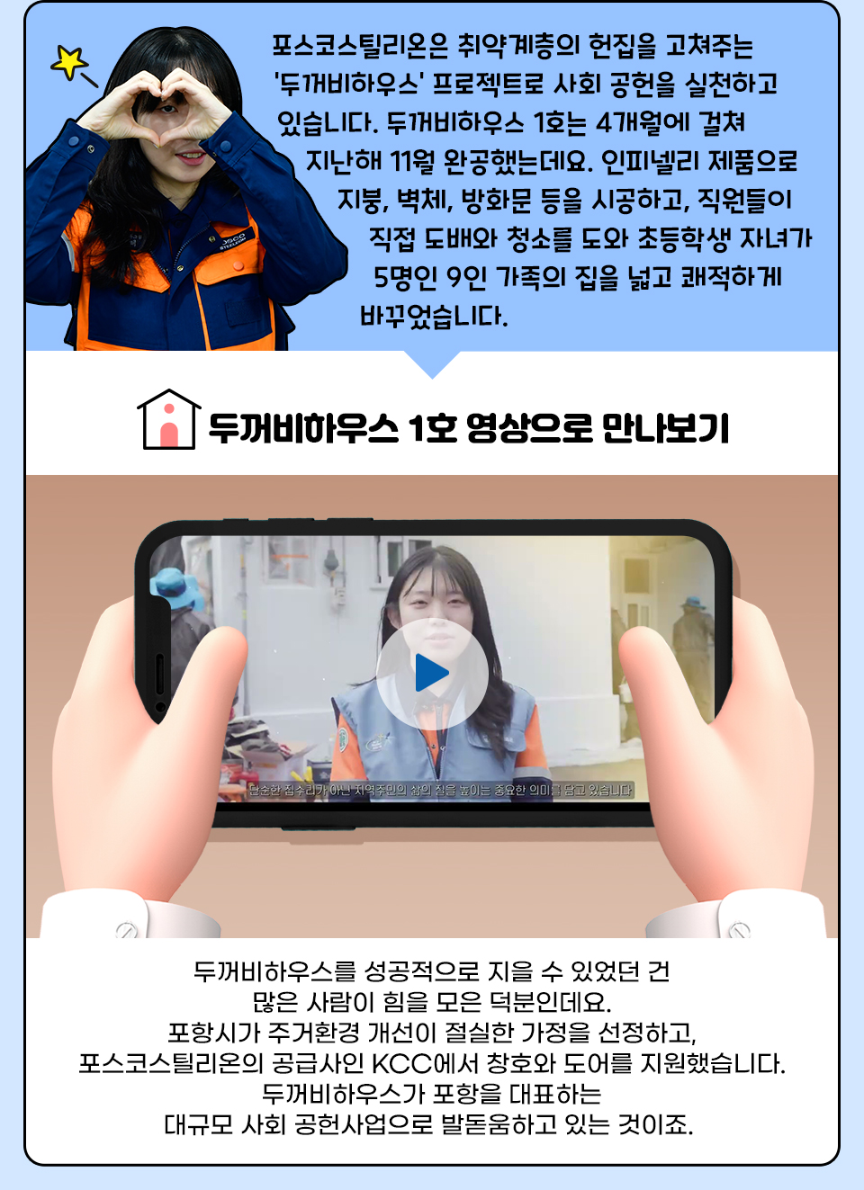 포스코스틸리온은 취약계층의 헌집을 고쳐주는 '두꺼비하우스‘ 프로젝트로 사회 공헌을 실천하고 있습니다. 두꺼비하우스 1호는 4개월에 걸쳐 지난해 11월 완공했는데요. 인피넬리 제품으로 지붕, 벽체, 방화문 등을 시공하고, 직원들이 직접 도배와 청소를 도와 초등학생 자녀가 5명인 9인 가족의 집을 넓고 쾌적하게 바꾸었습니다. 두꺼비하우스를 성공적으로 지을 수 있었던 건 많은 사람이 힘을 모은 덕분인데요. 포항시가 주거환경 개선이 절실한 가정을 선정하고, 포스코스틸리온의 공급사인 KCC에서 창호와 도어를 지원했습니다. 두꺼비하우스가 포항을 대표하는 대규모 사회 공헌사업으로 발돋움하고 있는 것이죠. 