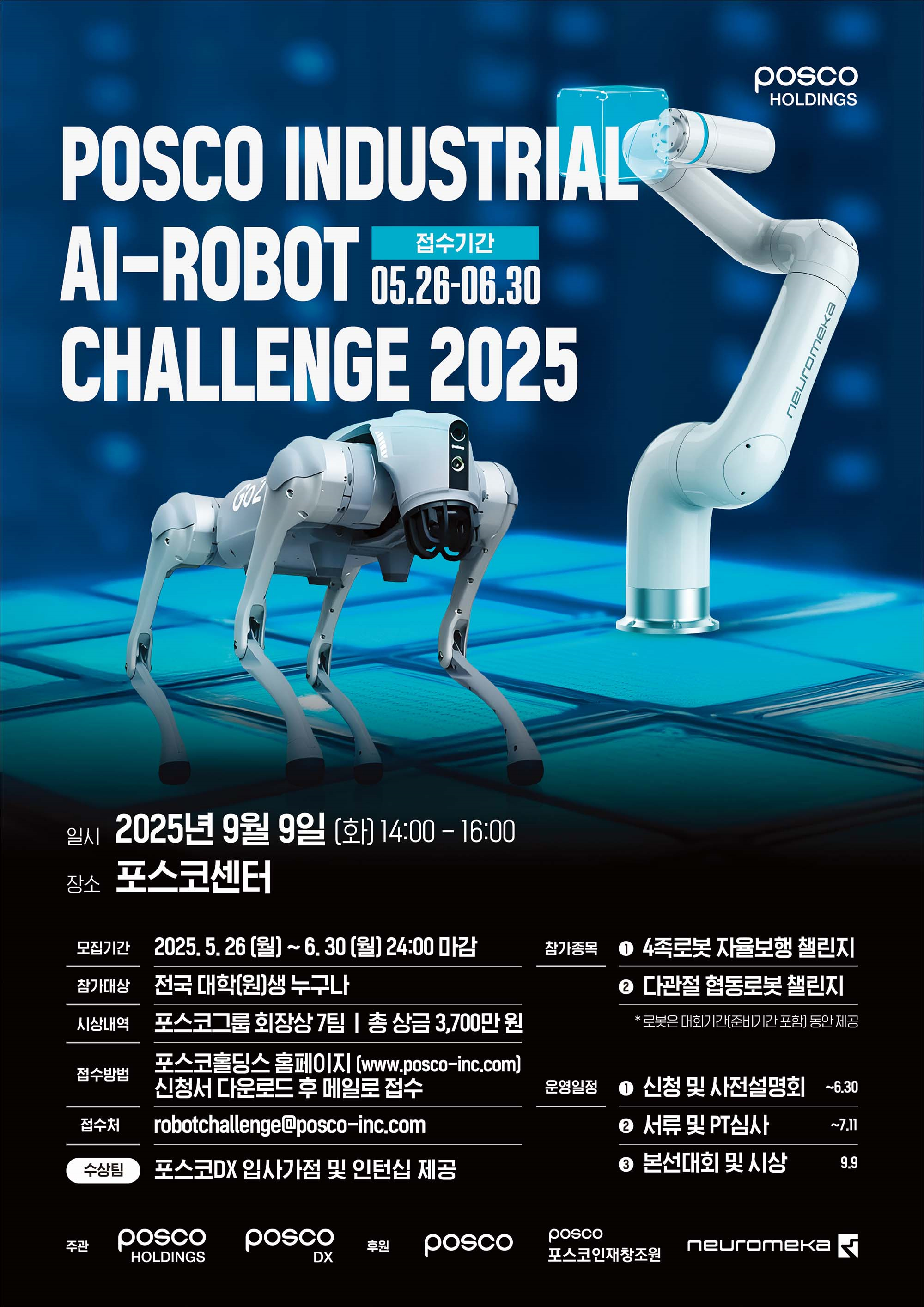 POSCO INDUSTRIAL AI-ROBOT CHALLENGE 2025 접수기간 05.26~06.30  ⸻  일시 2025년 9월 9일 (화) 14:00 ~ 16:00  장소 포스코센터  ⸻  모집기간 2025. 5. 26 (월) ~ 6. 30 (월) 24:00 마감  참가대상 전국 대학(원)생 누구나  시상내역 포스코홀딩스 회장상 7팀 | 총 상금 3,700만원  접수방법 포스코홀딩스 홈페이지(www.posco-inc.com) 신청서 다운로드 후 메일로 접수  접수처 robotchallenge@posco-inc.com  수상팀 포스코DX 입사 가점 및 인턴십 제공  ⸻  참가종목 ① 4족로봇 자율보행 챌린지 ② 다관절 협동로봇 챌린지 *로봇은 대회기간(준비기간 포함) 동안 제공  ⸻  운영일정 ① 신청 및 사전설명회 ~6.30 ② 서류 및 PT심사 ~7.11 ③ 본선대회 및 시상 9.9  ⸻  주최 POSCO HOLDINGS  주관 POSCO DX  후원 POSCO, 포스코인재창조원, neuromeka