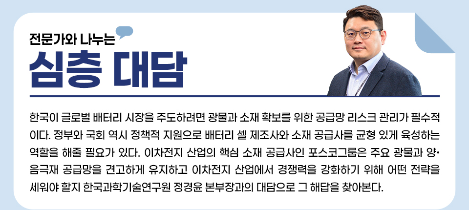 전문가와 나누는 심층 대담, 한국이 글로벌 배터리 시장을 주도하려면 광물과 소재 확보를 위한 공급망 리스크 관리가 필수적이다. 정부와 국회 역시 정책적 지원으로 배터리 셀 제조사와 소재 공급사를 균형 있게 육성하는 역할을 해줄 필요가 있다. 이차전지 산업의 핵심 소재 공급사인 포스코그룹은 주요 광물과 양음극재 공급망을 견고하게 유지하고 이차전지 산업에서 경쟁력을 강화하기 위해 어떤 전략을 세워야 할지 한국과학기술연구원 정경윤 본부장과의 대담으로 그 해답을 찾아본다. 우측상단에 정경윤 본부장 프로필 이미지. 