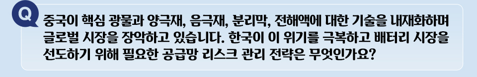 Q 중국이 핵심 광물과 양극재, 음극재, 분리막, 전해액에 대한 기술을 내자화하며 글로벌 시장을 장악하고 있습니다. 한국이 이 위기를 극복하고 배터리 시장을 선도하기 위해 필요한 공급망 리스크 관리 전략은 무엇인가요?