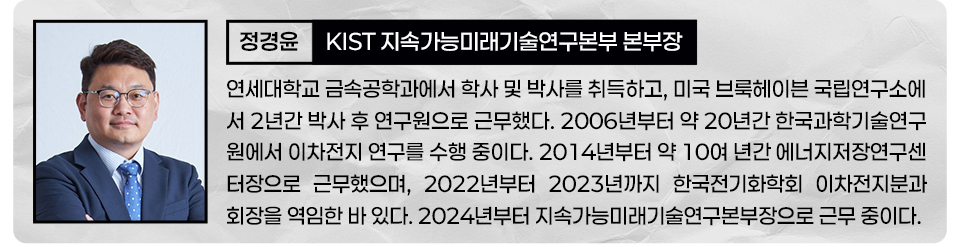정경윤 KIST 지속가능미래기술연구본부 본부장 연세대학교 금속공학과에서 학사 및 박사를 취득하고, 미국 브룩헤이븐 국립연구소에서 2년간 박사 후 연구원으로 근무했다. 2006부터 약 20년간 한국과학기술연구원에서 이차전지 연구를 수행중이다. 2014년부터 약 10여년간 에너지저장연구센터장으로 근무했으며, 2022년부터 2023년까지 한국전기화학회 이차전지분과회장을 역임한 바 있다. 2024년부터 지속가능미래기술연구본부장으로 근무 중이다. 