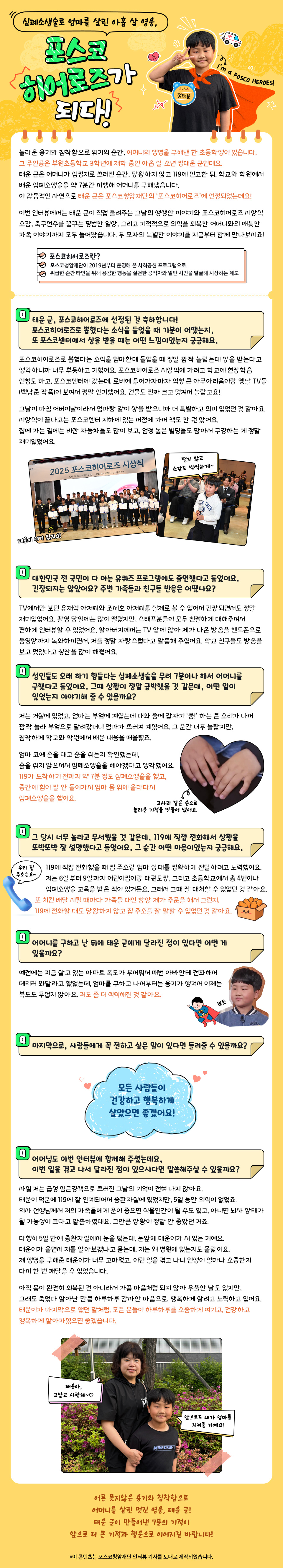  놀라운 용기와 침착함으로 위기의 순간, 어머니의 생명을 구해낸 한 초등학생이 있습니다. 그 주인공은 부원초등학교 3학년에 재학 중인 아홉 살 소년 정태운 군인데요. 태운 군은 어머니가 심정지로 쓰러진 순간, 당황하지 않고 119에 신고한 뒤, 학교와 학원에서 배운 심폐소생술을 약 7분간 시행해 어머니를 구해냈습니다. 이 감동적인 사연으로 태운 군은 포스코청암재단의 ‘포스코히어로즈’에 선정되기도 했죠. 이번 인터뷰에서는 태운 군이 직접 들려주는 그날의 생생한 이야기와 포스코히어로즈 시상식 소감, 축구선수를 꿈꾸는 평범한 일상, 그리고 기적적으로 의식을 회복한 어머니와의 애틋한 가족 이야기까지 모두 들어봤습니다. 두 모자의 특별한 이야기를 지금부터 함께 만나보시죠! 포스코히어로즈란? 포스코청암재단이 2019년부터 운영해 온 사회공헌 프로그램으로, 위급한 순간 타인을 위해 용감한 행동을 실천한 공직자와 일반 시민을 발굴해 시상하는 제도 Q. 태운 군, 포스코히어로즈에 선정된 걸 축하합니다! 포스코히어로즈로 뽑혔다는 소식을 들었을 때 기분이 어땠는지, 또 포스코센터에서 상을 받을 때는 어떤 느낌이었는지 궁금해요. 포스코히어로즈로 뽑혔다는 소식을 엄마한테 들었을 때 정말 깜짝 놀랐는데 상을 받는다고 생각하니까 너무 뿌듯하고 기뻤어요. 포스코히어로즈 시상식에 가려고 학교에 현장학습 신청도 하고, 포스코센터에 갔는데, 로비에 들어가자마자 엄청 큰 아쿠아리움이랑 옛날 TV들(백남준 작품)이 보여서 정말 신기했어요. 건물도 진짜 크고 멋져서 놀랐고요! 그날이 마침 어버이날이라서 엄마랑 같이 상을 받으니까 더 특별하고 의미 있었던 것 같아요. 시상식이 끝나고는 포스코센터 지하에 있는 서점에 가서 책도 한 권 샀어요. 집에 가는 길에는 비싼 자동차들도 많이 보고, 엄청 높은 빌딩들도 많아서 구경하는 게 정말 재미있었어요. 2컷 이미지 : 포스코히어로즈 시상식 단체 사진, 정태운 군이 마이크를 들고 소감을 말하고 있다. Q. 대한민국 전 국민이 다 아는 유퀴즈 프로그램에도 출연했다고 들었어요. 긴장되지는 않았어요? 주변 가족들과 친구들 반응은 어땠나요? TV에서만 보던 유재석 아저씨와 조세호 아저씨를 실제로 볼 수 있어서 긴장되면서도 정말 재미있었어요. 촬영 당일에는 많이 떨렸지만, 스태프분들이 모두 친절하게 대해주셔서 편하게 인터뷰할 수 있었어요. 할아버지께서는 TV 앞에 앉아 제가 나온 방송을 핸드폰으로 동영상까지 녹화하시면서, 저를 정말 자랑스럽다고 말씀해 주셨어요. 학교 친구들도 방송을 보고 멋있다고 칭찬을 많이 해줬어요. Q. 성인들도 오래 하기 힘들다는 심폐소생술을 무려 7분이나 해서 어머니를 구했다고 들었어요. 그때 상황이 정말 급박했을 것 같은데, 어떤 일이 있었는지 이야기해 줄 수 있을까요? 저는 거실에 있었고, 엄마는 부엌에 계셨는데 대화 중에 갑자기 ‘쿵!’ 하는 큰 소리가 나서 깜짝 놀라 부엌으로 달려갔더니 엄마가 쓰러져 계셨어요. 그 순간 너무 놀랐지만, 침착하게 학교와 학원에서 배운 내용을 떠올렸죠. 엄마 코에 손을 대고 숨을 쉬는지 확인했는데, 숨을 쉬지 않으셔서 심폐소생술을 해야겠다고 생각했어요. 119가 도착하기 전까지 약 7분 정도 심폐소생술을 했고, 중간에 힘이 잘 안 들어가서 엄마 몸 위에 올라타서 심폐소생술을 했어요. 1컷 이미지 : 엄마를 살린 태운 군의 작은 손을 클로즈업한 이미지. Q. 그 당시 너무 놀라고 무서웠을 것 같은데, 119에 직접 전화해서 상황을 또박또박 잘 설명했다고 들었어요. 그 순간 어떤 마음이었는지 궁금해요. 119에 직접 전화했을 때 집 주소랑 엄마 상태를 정확하게 전달하려고 노력했어요. 저는 6살부터 9살까지 어린이집이랑 태권도장, 그리고 초등학교에서 총 4번이나 심폐소생술 교육을 받은 적이 있거든요. 그래서 그때 잘 대처할 수 있었던 것 같아요. 또 치킨 배달 시킬 때마다 가족들 대신 항상 제가 주문을 해서 그런지, 119에 전화할 때도 당황하지 않고 집 주소를 잘 말할 수 있었던 것 같아요. Q. 어머니를 구하고 난 뒤에 태운 군에게 달라진 점이 있다면 어떤 게 있을까요? 예전에는 지금 살고 있는 아파트 복도가 무서워서 매번 아빠한테 전화해서 데리러 와달라고 했었는데, 엄마를 구하고 나서부터는 용기가 생겨서 이제는 복도도 무섭지 않아요. 저도 좀 더 씩씩해진 것 같아요. Q. 마지막으로, 사람들에게 꼭 전하고 싶은 말이 있다면 들려줄 수 있을까요? 모든 사람들이 건강하고 행복하게 살았으면 좋겠어요! Q. 어머님도 이번 인터뷰에 함께해 주셨는데요, 이번 일을 겪고 나서 달라진 점이 있으시다면 말씀해주실 수 있을까요? 사실 저는 급성 심근경색으로 쓰러진 그날의 기억이 전혀 나지 않아요. 태운이 덕분에 119에 잘 인계되어서 중환자실에 있었지만, 5일 동안 의식이 없었죠. 의사 선생님께서 저희 가족들에게 운이 좋으면 식물인간이 될 수도 있고, 아니면 뇌사 상태가 될 가능성이 크다고 말씀하셨대요. 그만큼 상황이 정말 안 좋았던 거죠. 다행히 5일 만에 중환자실에서 눈을 떴는데, 눈앞에 태운이가 서 있는 거예요. 태운이가 울면서 저를 알아보겠냐고 묻는데, 저는 왜 병원에 있는지도 몰랐어요. 제 생명을 구해준 태운이가 너무 고마웠고, 이런 일을 겪고 나니 인생이 얼마나 소중한지 다시 한 번 깨달을 수 있었습니다. 아직 몸이 완전히 회복된 건 아니라서 가끔 마음처럼 되지 않아 우울한 날도 있지만, 그래도 죽었다 살아난 만큼 하루하루 감사한 마음으로, 행복하게 살려고 노력하고 있어요. 태운이가 마지막으로 했던 말처럼, 모든 분들이 하루하루를 소중하게 여기고, 건강하고 행복하게 살아가셨으면 좋겠습니다. 1컷 이미지 : 태운 군 어머니와 태운 군이 서로 다정하게 안고 있다. 어른 못지않은 용기와 침착함으로 어머니를 살린 멋진 영웅, 태운 군! 태운 군이 만들어낸 7분의 기적이 앞으로 더 큰 기적과 행운으로 이어지길 바랍니다!