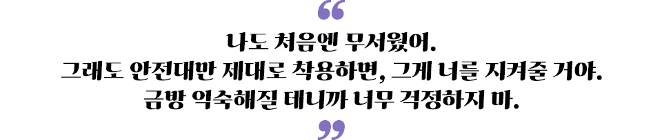 나도 처음엔 무서웠어. 그래도 안전대만 제대로 착용하면, 그게 너를 지켜줄거야. 금방 익숙해질테니까 너무 걱정하지마"