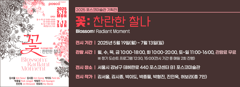 2025 포스코미술관 기획전 《꽃: 찬란한 찰나 Blossom: Radiant Moment》 전시 관련 정보이다. 전시 기간 2025년 5월 19일(월) ~ 7월 13일(일) 관람 시간 월, 수, 목, 금 10:00-18:00 화 10:00-20:00 토~일 11:00-16:00 관람료 무료 ※정기 도슨트 프로그램 12:30, 15:00(전시 기간 중 매일 2회 진행) 전시 장소 서울시 강남구 테헤란로 440 포스코센터 B1 포스코미술관 전시 작가 김서울, 김시종, 박이도, 박종필, 박형진, 진민욱, 허보리(총 7인)