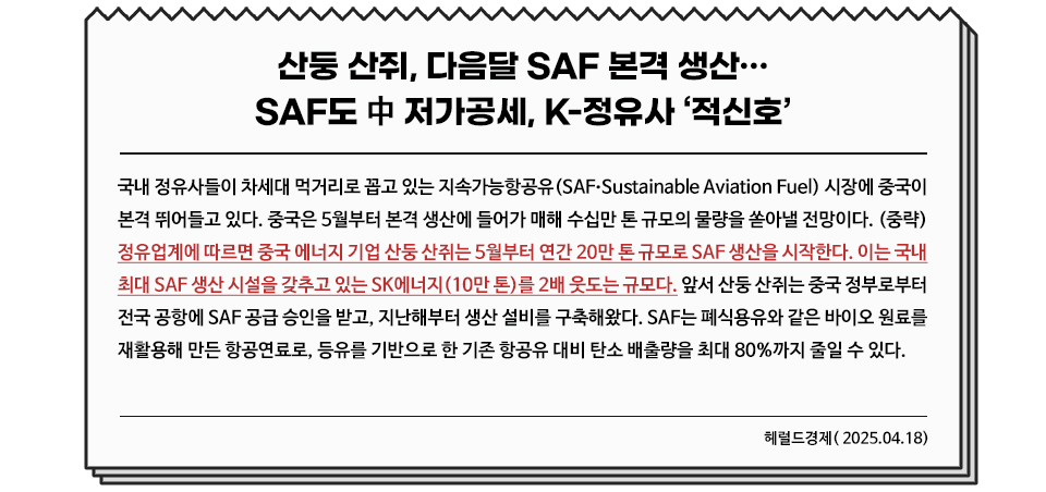 신문기사 디자인 / 산둥 산쥐, 다음달 SAF 본격 생산…SAF도 中 저가공세, K-정유사 ‘적신호’ / 내용 : 국내 정유사들이 차세대 먹거리로 꼽고 있는 지속가능항공유(SAF•Sustainable Aviation Fuel) 시장에 중국이 본격 뛰어들고 있다. 중국은 5월부터 본격 생산에 들어가 매해 수십만 톤 규모의 물량을 쏟아낼 전망이다. (중략) 정유업계에 따르면 중국 에너지 기업 산둥 산쥐는 5월부터 연간 20만 톤 규모로 SAF 생산을 시작한다. 이는 국내 최대 SAF 생산 시설을 갖추고 있는 SK에너지(10만 톤)를 2배 웃도는 규모다. 앞서 산둥 산쥐는 중국 정부로부터 전국 공항에 SAF 공급 승인을 받고, 지난해부터 생산 설비를 구축해왔다. SAF는 폐식용유와 같은 바이오 원료를 재활용해 만든 항공연료로, 등유를 기반으로 한 기존 항공유 대비 탄소 배출량을 최대 80%까지 줄일 수 있다. 헤럴드경제( 2025.04.18)